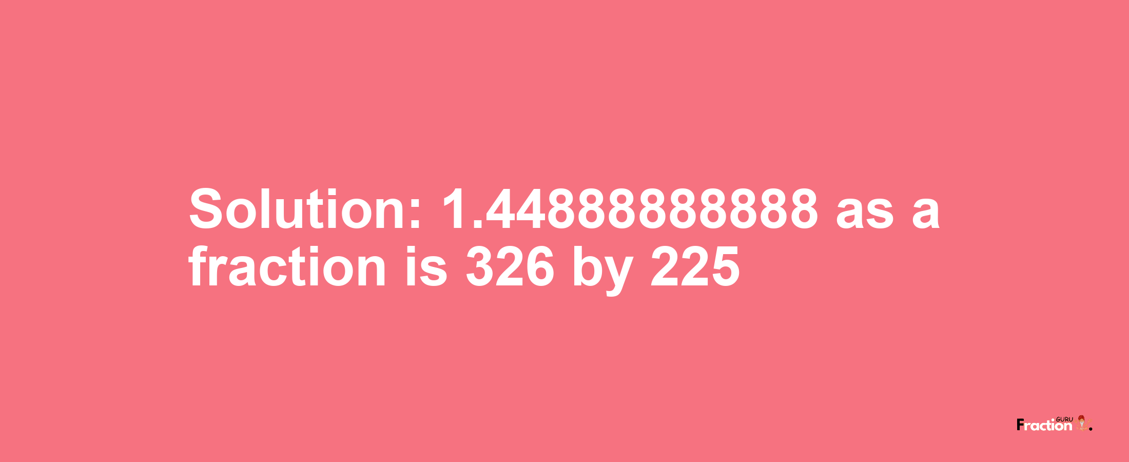 Solution:1.44888888888 as a fraction is 326/225